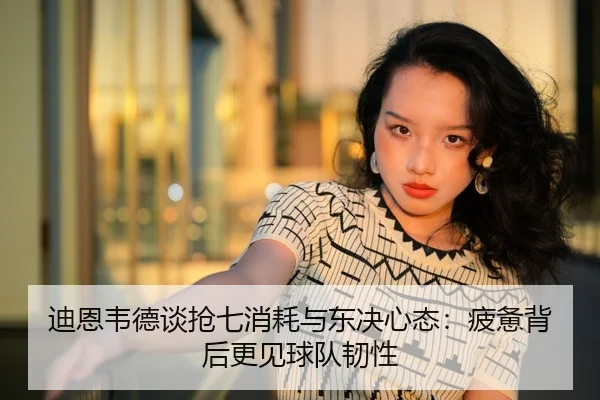 迪恩韦德谈抢七消耗与东决心态：疲惫背后更见球队韧性